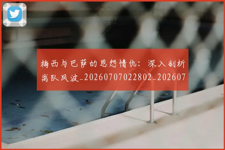 梅西与巴萨的恩怨情仇：深入剖析离队风波_20260707022802_20260731180234
