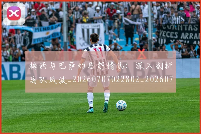 梅西与巴萨的恩怨情仇：深入剖析离队风波_20260707022802_20260731180234