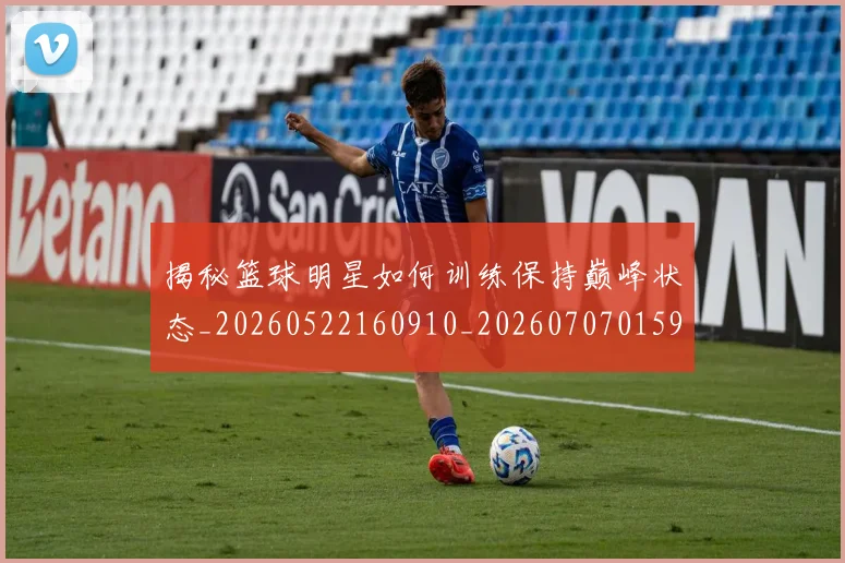 揭秘篮球明星如何训练保持巅峰状态_20260522160910_20260707015910