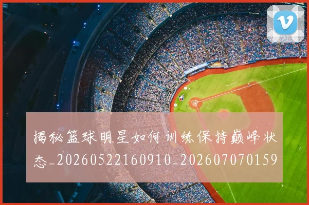 揭秘篮球明星如何训练保持巅峰状态_20260522160910_20260707015910