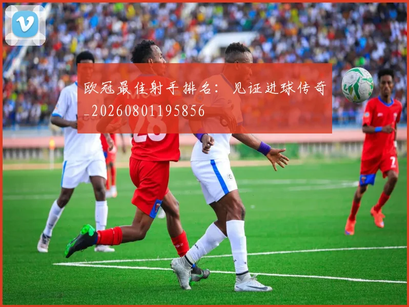 欧冠最佳射手排名：见证进球传奇_20260801195856
